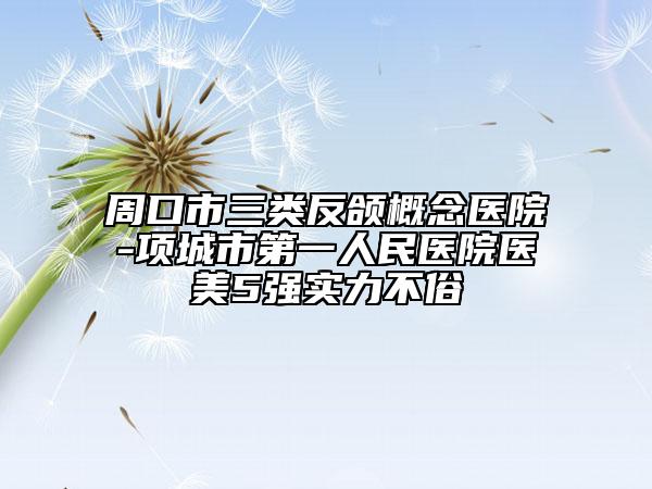 周口市三類反頜概念醫(yī)院-項城市第一人民醫(yī)院醫(yī)美5強實力不俗