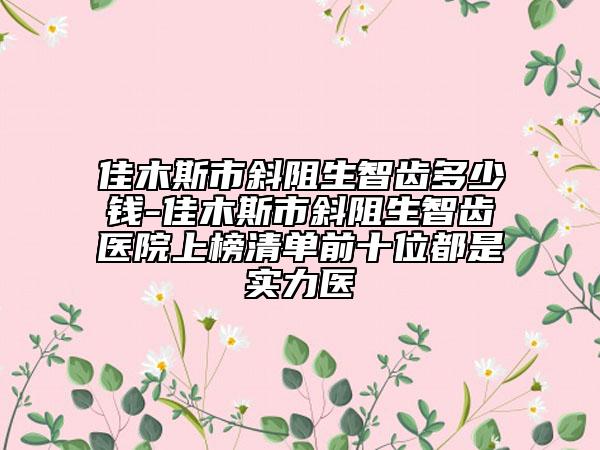 佳木斯市斜阻生智齒多少錢-佳木斯市斜阻生智齒醫(yī)院上榜清單前十位都是實(shí)力醫(yī)