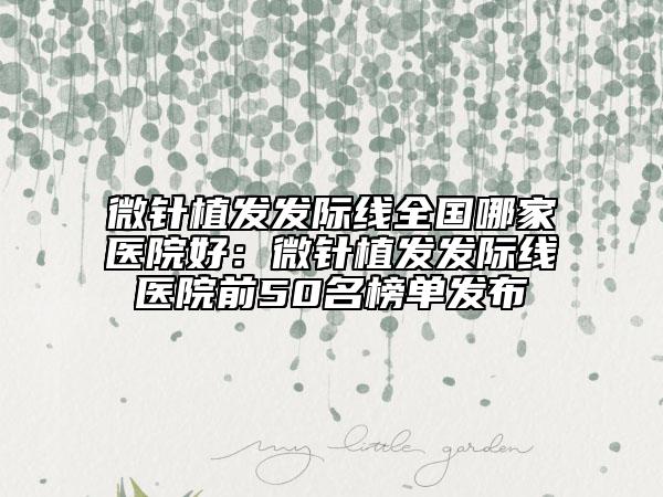 微針植發(fā)發(fā)際線全國哪家醫(yī)院好：微針植發(fā)發(fā)際線醫(yī)院前50名榜單發(fā)布