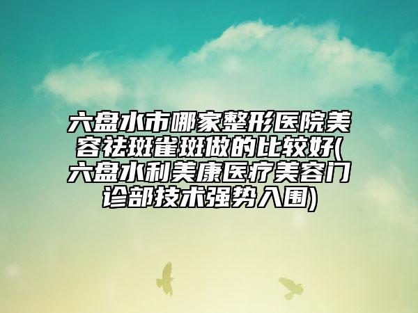 六盤水市哪家整形醫(yī)院美容祛斑雀斑做的比較好(六盤水利美康醫(yī)療美容門診部技術(shù)強(qiáng)勢入圍)