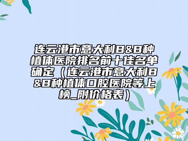 連云港市意大利B&B種植體醫(yī)院排名前十佳名單確定（連云港市意大利B&B種植體口腔醫(yī)院等上榜_附價格表）