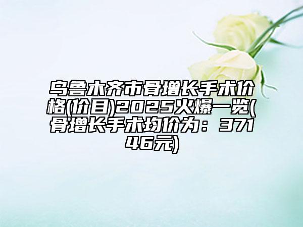 烏魯木齊市骨增長(zhǎng)手術(shù)價(jià)格(價(jià)目)2025火爆一覽(骨增長(zhǎng)手術(shù)均價(jià)為：37146元)