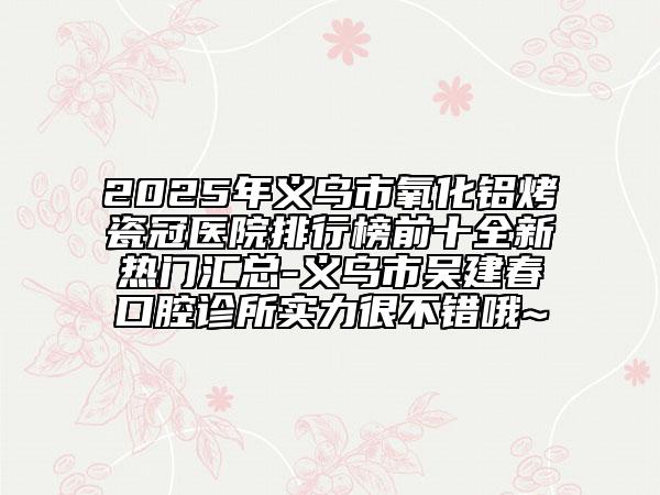 2025年義烏市氧化鋁烤瓷冠醫(yī)院排行榜前十全新熱門匯總-義烏市吳建春口腔診所實(shí)力很不錯(cuò)哦~