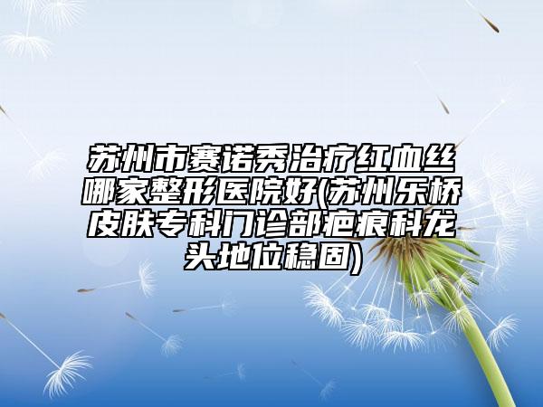蘇州市賽諾秀治療紅血絲哪家整形醫(yī)院好(蘇州樂橋皮膚?？崎T診部疤痕科龍頭地位穩(wěn)固)