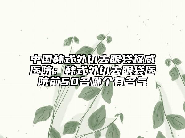 中國韓式外切去眼袋權(quán)威醫(yī)院：韓式外切去眼袋醫(yī)院前50名哪個(gè)有名氣