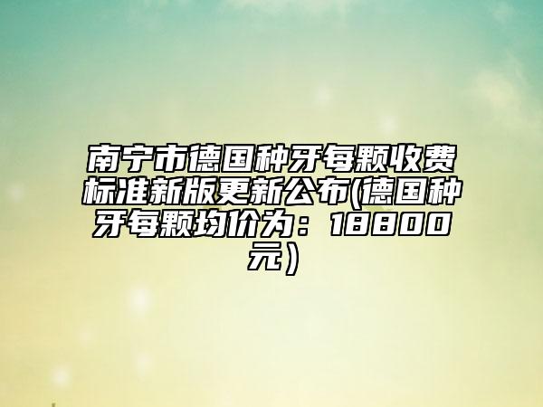 南寧市德國種牙每顆收費標準新版更新公布(德國種牙每顆均價為：18800元）