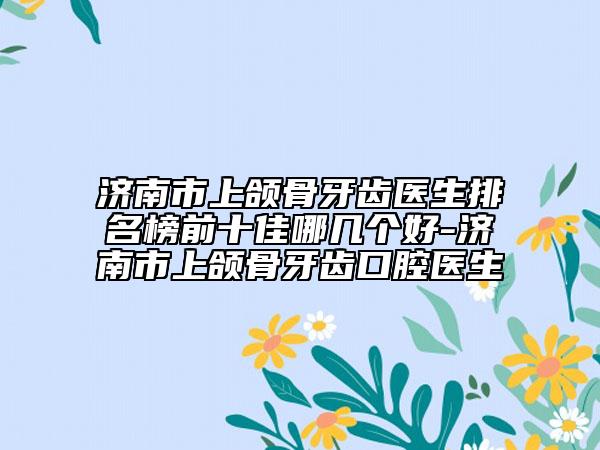 濟(jì)南市上頜骨牙齒醫(yī)生排名榜前十佳哪幾個好-濟(jì)南市上頜骨牙齒口腔醫(yī)生