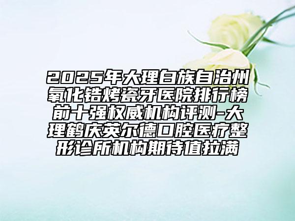 2025年大理白族自治州氧化鋯烤瓷牙醫(yī)院排行榜前十強(qiáng)權(quán)威機(jī)構(gòu)評測-大理鶴慶英爾德口腔醫(yī)療整形診所機(jī)構(gòu)期待值拉滿