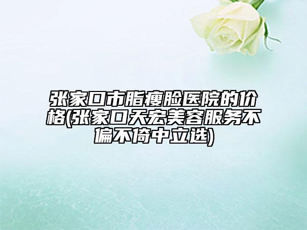 張家口市脂瘦臉醫(yī)院的價(jià)格(張家口天宏美容服務(wù)不偏不倚中立選)