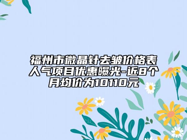 福州市微晶針去皺價格表人氣項目優(yōu)惠曝光-近8個月均價為10110元