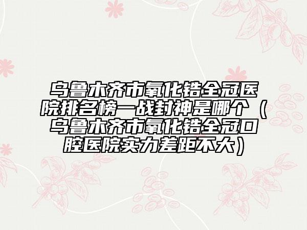 烏魯木齊市氧化鋯全冠醫(yī)院排名榜一戰(zhàn)封神是哪個（烏魯木齊市氧化鋯全冠口腔醫(yī)院實力差距不大）