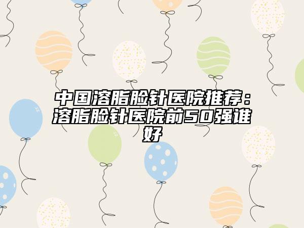 中國溶脂臉針醫(yī)院推薦：溶脂臉針醫(yī)院前50強(qiáng)誰好