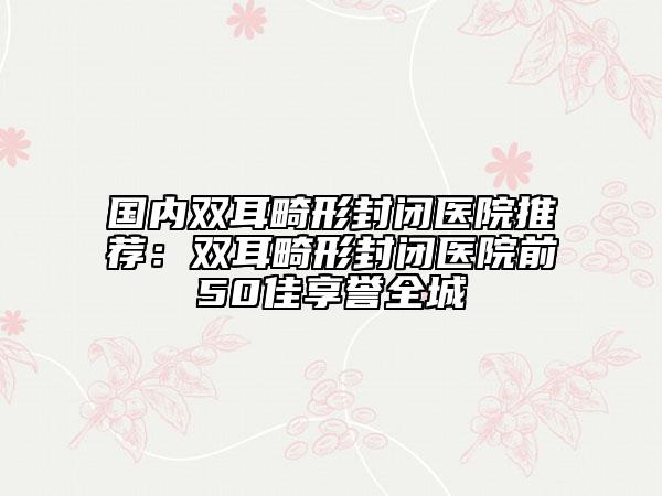 國內雙耳畸形封閉醫(yī)院推薦：雙耳畸形封閉醫(yī)院前50佳享譽全城