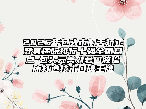 2025年包頭市側(cè)舌矯正牙套醫(yī)院排行十強(qiáng)全面盤點(diǎn)-包頭元美劉君口腔診所打造技術(shù)口碑王牌