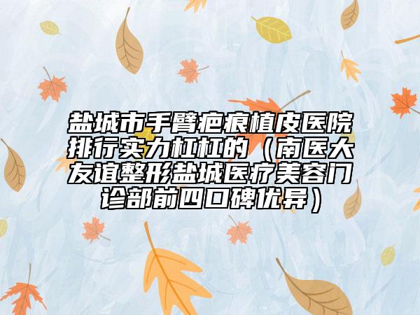 鹽城市手臂疤痕植皮醫(yī)院排行實力杠杠的（南醫(yī)大友誼整形鹽城醫(yī)療美容門診部前四口碑優(yōu)異）