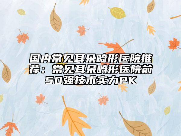 國內常見耳朵畸形醫(yī)院推薦：常見耳朵畸形醫(yī)院前50強技術實力PK