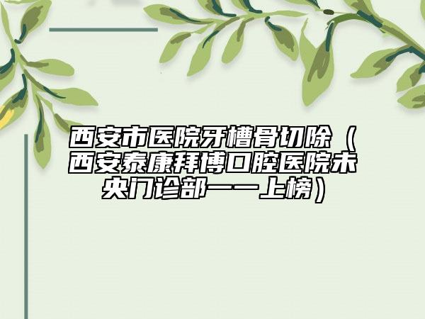 西安市醫(yī)院牙槽骨切除（西安泰康拜博口腔醫(yī)院未央門(mén)診部一一上榜）