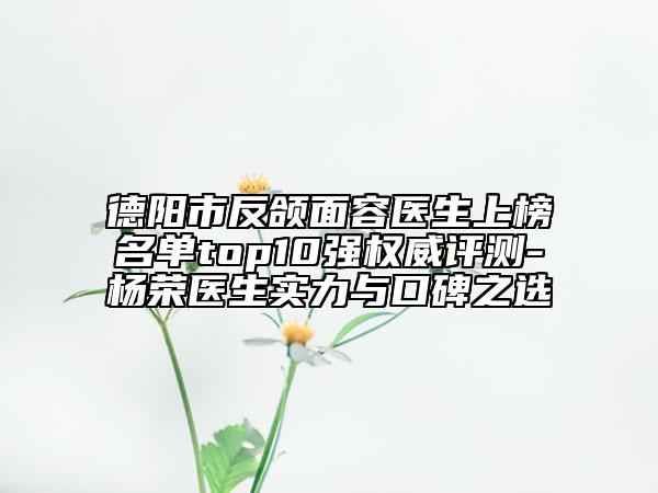 德陽市反頜面容醫(yī)生上榜名單top10強權(quán)威評測-楊榮醫(yī)生實力與口碑之選