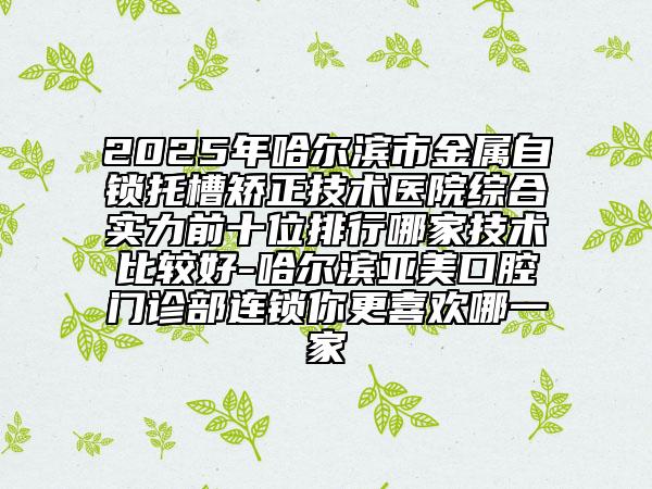 2025年哈爾濱市金屬自鎖托槽矯正技術醫(yī)院綜合實力前十位排行哪家技術比較好-哈爾濱亞美口腔門診部連鎖你更喜歡哪一家