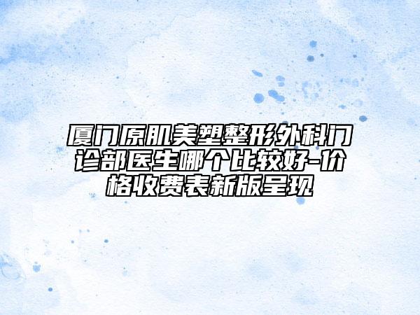 廈門原肌美塑整形外科門診部醫(yī)生哪個(gè)比較好-價(jià)格收費(fèi)表新版呈現(xiàn)