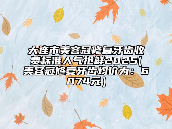 大連市美容冠修復牙齒收費標準人氣搶鮮2025(美容冠修復牙齒均價為：6074元）