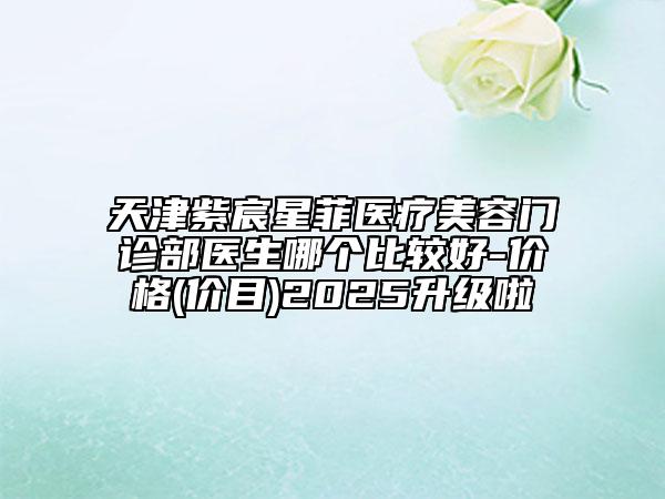 天津紫宸星菲醫(yī)療美容門診部醫(yī)生哪個比較好-價格(價目)2025升級啦