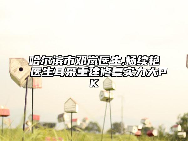 哈爾濱市鄧嵐醫(yī)生,楊續(xù)艷醫(yī)生耳朵重建修復(fù)實(shí)力大PK