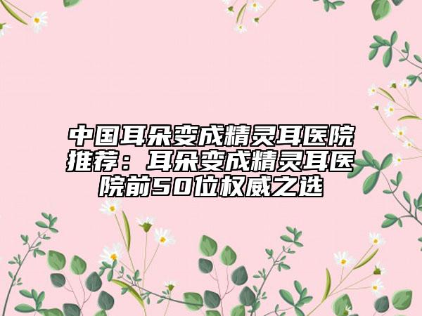 中國耳朵變成精靈耳醫(yī)院推薦：耳朵變成精靈耳醫(yī)院前50位權(quán)威之選