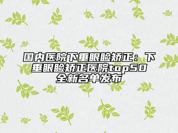 國內(nèi)醫(yī)院下垂眼瞼矯正：下垂眼瞼矯正醫(yī)院top50全新名單發(fā)布