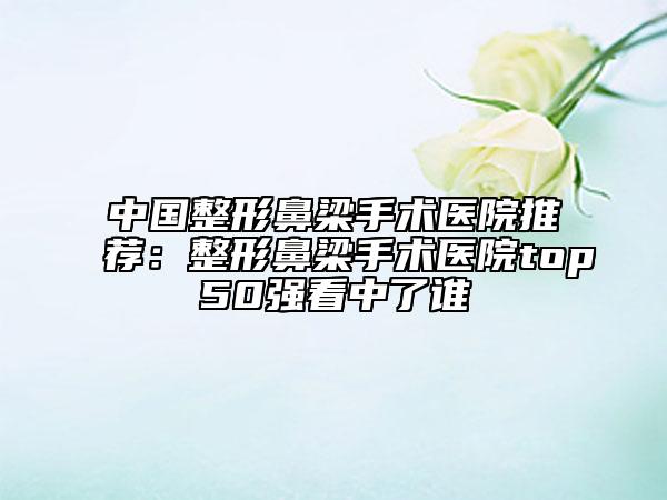 中國整形鼻梁手術醫(yī)院推薦：整形鼻梁手術醫(yī)院top50強看中了誰