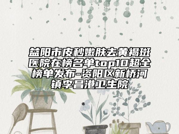 益陽市皮秒嫩膚去黃褐斑醫(yī)院在榜名單top10超全榜單發(fā)布-資陽區(qū)新橋河鎮(zhèn)李昌港衛(wèi)生院