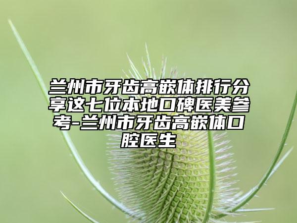蘭州市牙齒高嵌體排行分享這七位本地口碑醫(yī)美參考-蘭州市牙齒高嵌體口腔醫(yī)生