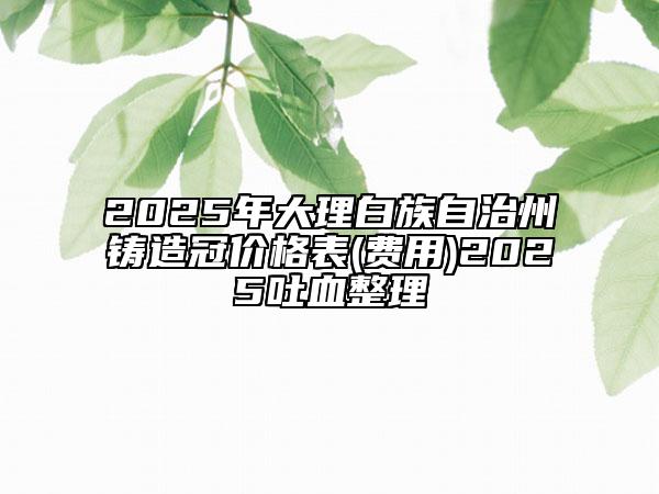 2025年大理白族自治州鑄造冠價(jià)格表(費(fèi)用)2025吐血整理