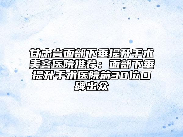 甘肅省面部下垂提升手術(shù)美容醫(yī)院推薦：面部下垂提升手術(shù)醫(yī)院前30位口碑出眾