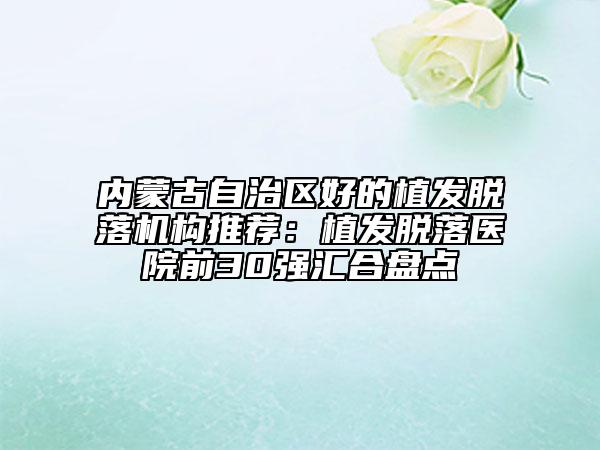 內(nèi)蒙古自治區(qū)好的植發(fā)脫落機(jī)構(gòu)推薦：植發(fā)脫落醫(yī)院前30強(qiáng)匯合盤點(diǎn)