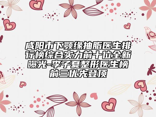 咸陽市下顎緣抽脂醫(yī)生排行榜綜合實力前十位全新曝光-李子夏整形醫(yī)生榜前三優(yōu)先登頂