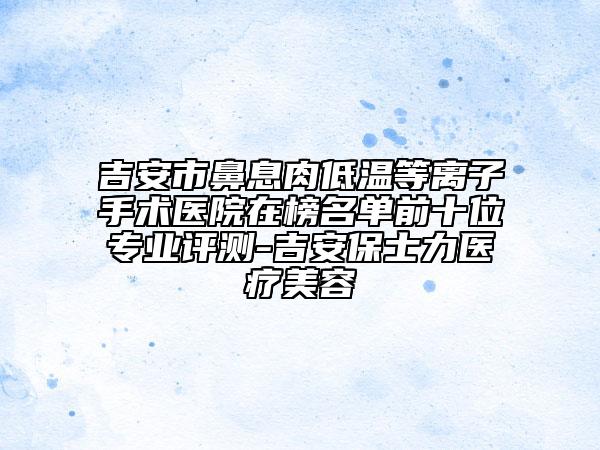 吉安市鼻息肉低溫等離子手術(shù)醫(yī)院在榜名單前十位專業(yè)評(píng)測(cè)-吉安保士力醫(yī)療美容