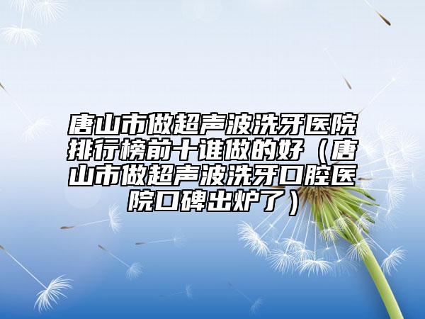唐山市做超聲波洗牙醫(yī)院排行榜前十誰做的好（唐山市做超聲波洗牙口腔醫(yī)院口碑出爐了）