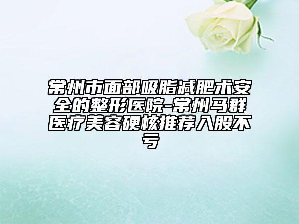 常州市面部吸脂減肥術(shù)安全的整形醫(yī)院-常州馬群醫(yī)療美容硬核推薦入股不虧