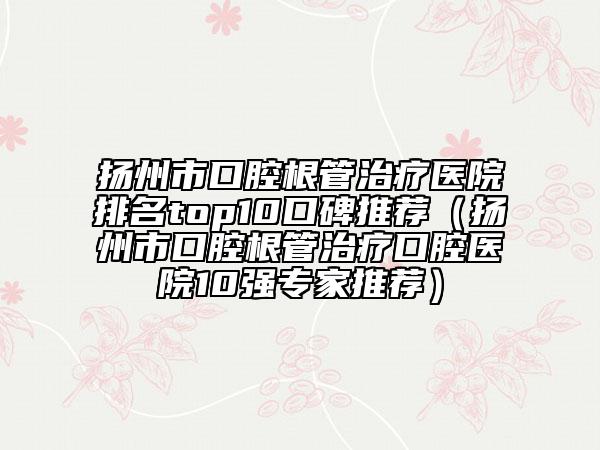 揚(yáng)州市口腔根管治療醫(yī)院排名top10口碑推薦（揚(yáng)州市口腔根管治療口腔醫(yī)院10強(qiáng)專家推薦）