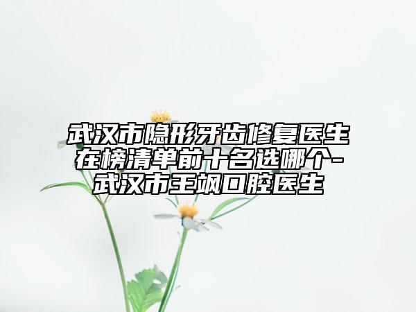 武漢市隱形牙齒修復醫(yī)生在榜清單前十名選哪個-武漢市王颯口腔醫(yī)生