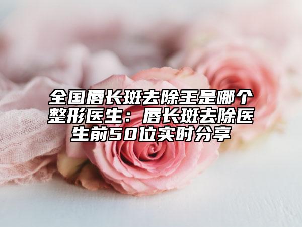 全國唇長斑去除王是哪個整形醫(yī)生：唇長斑去除醫(yī)生前50位實時分享