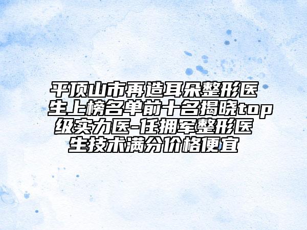 平頂山市再造耳朵整形醫(yī)生上榜名單前十名揭曉top級實(shí)力醫(yī)-任擁軍整形醫(yī)生技術(shù)滿分價格便宜
