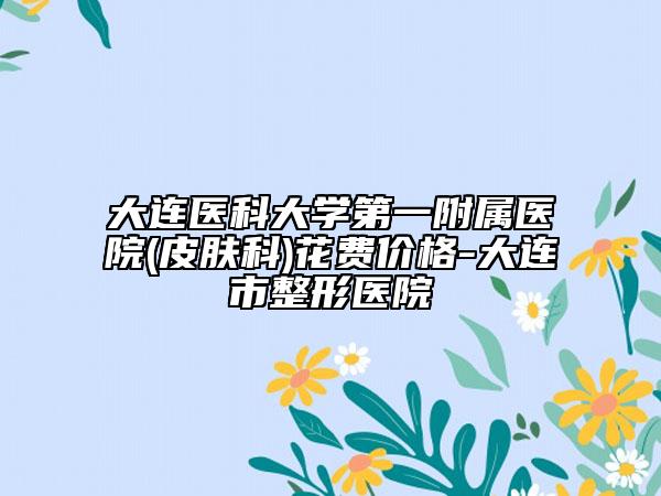 大連醫(yī)科大學(xué)第一附屬醫(yī)院(皮膚科)花費(fèi)價(jià)格-大連市整形醫(yī)院