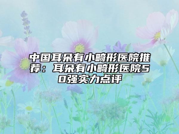 中國(guó)耳朵有小畸形醫(yī)院推薦：耳朵有小畸形醫(yī)院50強(qiáng)實(shí)力點(diǎn)評(píng)