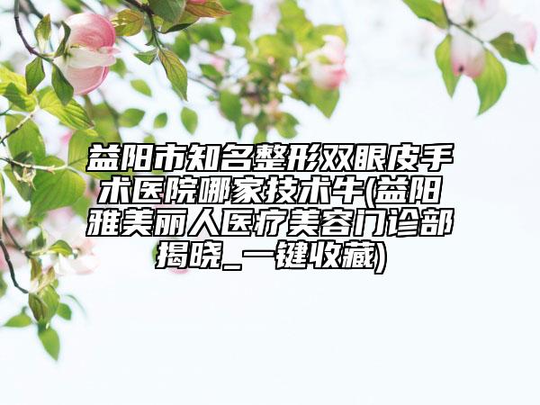 益陽市知名整形雙眼皮手術(shù)醫(yī)院哪家技術(shù)牛(益陽雅美麗人醫(yī)療美容門診部揭曉_一鍵收藏)