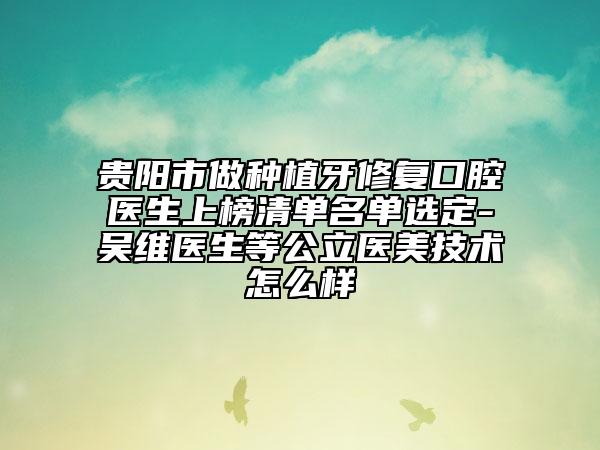 貴陽(yáng)市做種植牙修復(fù)口腔醫(yī)生上榜清單名單選定-吳維醫(yī)生等公立醫(yī)美技術(shù)怎么樣
