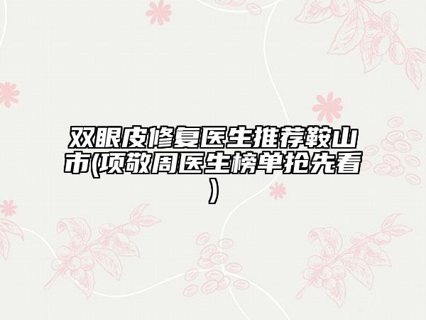 雙眼皮修復(fù)醫(yī)生推薦鞍山市(項(xiàng)敬周醫(yī)生榜單搶先看)