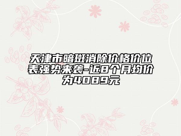 天津市暗斑消除價(jià)格價(jià)位表強(qiáng)勢(shì)來(lái)襲-近8個(gè)月均價(jià)為4089元