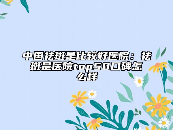 中國祛斑是比較好醫(yī)院：祛斑是醫(yī)院top50口碑怎么樣